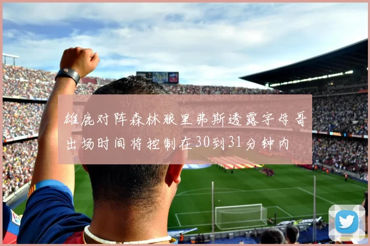 雄鹿对阵森林狼里弗斯透露字母哥出场时间将控制在30到31分钟内
