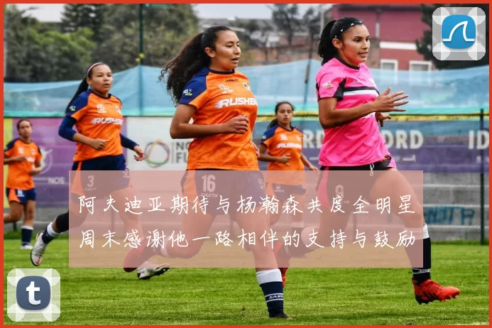 阿夫迪亚期待与杨瀚森共度全明星周末感谢他一路相伴的支持与鼓励
