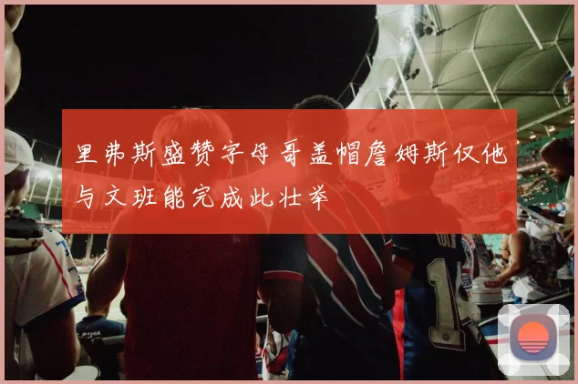 里弗斯盛赞字母哥盖帽詹姆斯仅他与文班能完成此壮举