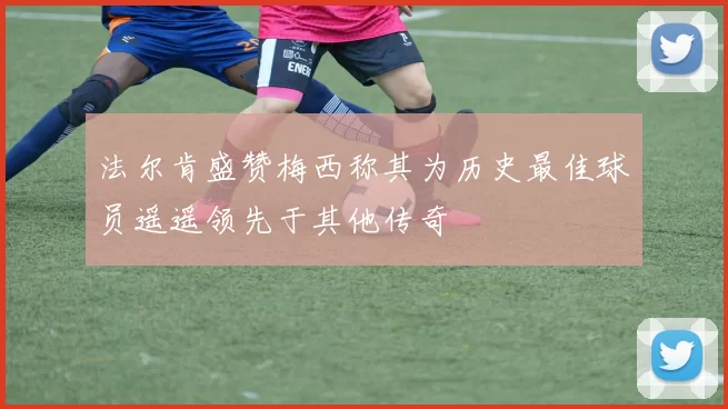 法尔肯盛赞梅西称其为历史最佳球员遥遥领先于其他传奇