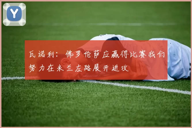 瓦诺利：佛罗伦萨应赢得比赛我们努力在米兰左路展开进攻