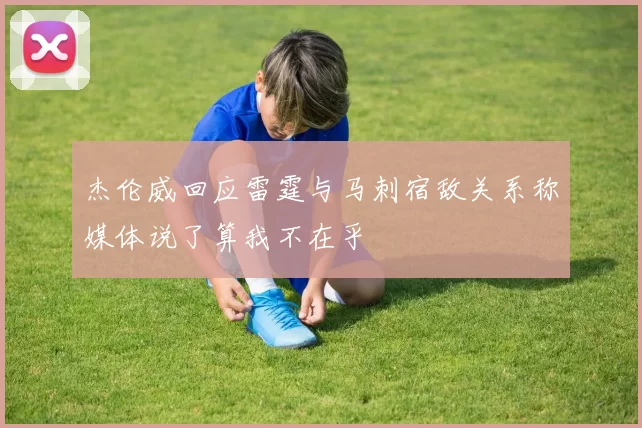 杰伦威回应雷霆与马刺宿敌关系称媒体说了算我不在乎